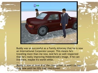 Buddy was so successful as a Family Attorney that he is now an International Corporate Lawyer. This means he's traveling more than me now. And he's so well respected that he's really improving Hiddenbrook's image, if he can live here, maybe it's worth while. --- Buddy is now at level 8 of the Law career, it won't be too long now until he lifts that restriction! 