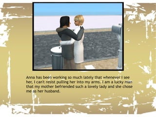 Anna has been working so much lately that whenever I see her, I can't resist pulling her into my arms. I am a lucky man that my mother befriended such a lovely lady and she chose me as her husband. 