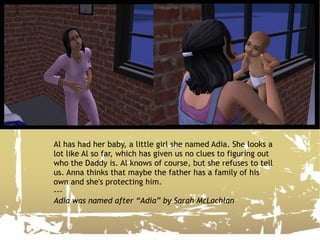 Al has had her baby, a little girl she named Adia. She looks a lot like Al so far, which has given us no clues to figuring out who the Daddy is. Al knows of course, but she refuses to tell us. Anna thinks that maybe the father has a family of his own and she's protecting him. --- Adia was named after “Adia” by Sarah McLachlan 