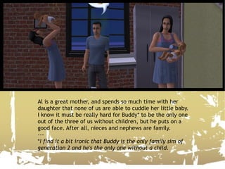 Al is a great mother, and spends so much time with her daughter that none of us are able to cuddle her little baby. I know it must be really hard for Buddy* to be the only one out of the three of us without children, but he puts on a good face. After all, nieces and nephews are family. --- * I find it a bit ironic that Buddy is the only family sim of generation 2 and he's the only one without a child. 