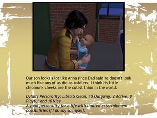 Our son looks a lot like Anna since Dad said he doesn't look much like any of us did as toddlers. I think his little chipmunk cheeks are the cutest thing in the world. --- Dylan's Personality: Libra 5 Clean, 10 Outgoing, 2 Active, 0 Playful and 10 Nice A good personality for a life with limited entertainment possibilities if I do say so myself. 