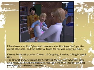 Eileen looks a lot like Dylan, and therefore a lot like Anna. She's got the cutest little nose, and the outfit we found for her was simply precious. --- Eileen's Personality: Aries 10 Neat, 10 Outgoing, 3 Active, 0 Playful and 8 Nice The 10 neat and Aries thing don't really fit the norm for what the game calls Aries, but being one myself in real life I like it. Although I am a lot more playful and shyer than that. ;) 