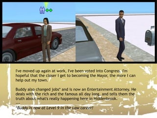I've moved up again at work, I've been voted into Congress. I'm hopeful that the closer I get to becoming the Mayor, the more I can help out my town. Buddy also changed jobs* and is now an Entertainment Attorney. He deals with the rich and the famous all day long, and tells them the truth about what's really happening here in Hiddenbrook. --- * Buddy is now at Level 9 in the Law career! 
