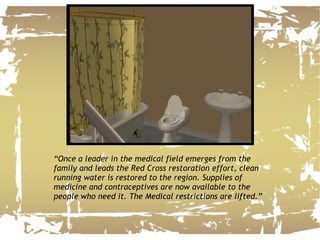 “ Once a leader in the medical field emerges from the family and leads the Red Cross restoration effort, clean running water is restored to the region. Supplies of medicine and contraceptives are now available to the people who need it. The Medical restrictions are lifted.”  