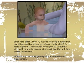 Dylan here doesn't know it, but he's receiving a luxury that my siblings and I never got as children – to be clean! I'm really happy that my children won't grow up constantly dirty with no way to become clean, and that they will have access to medicine. Life is slowly but surely getting back to normal here in Hiddenbrook. 