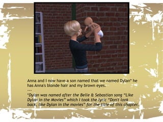 Anna and I now have a son named that we named Dylan* he has Anna's blonde hair and my brown eyes. --- * Dylan was named after the Belle & Sebastian song “Like Dylan in the Movies” which I took the lyric “Don't look back, like Dylan in the movies” for the title of this chapter. 