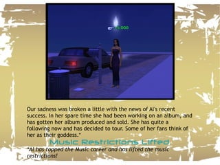 Our sadness was broken a little with the news of Al's recent success. In her spare time she had been working on an album, and has gotten her album produced and sold. She has quite a following now and has decided to tour. Some of her fans think of her as their goddess.* Music Restrictions Lifted *Al has topped the Music career and has lifted the music restrictions! 