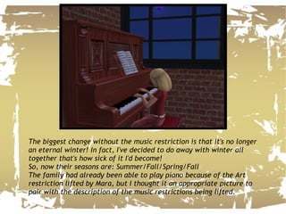 The biggest change without the music restriction is that it's no longer an eternal winter! In fact, I've decided to do away with winter all together that's how sick of it I'd become!  So, now their seasons are: Summer/Fall/Spring/Fall The family had already been able to play piano because of the Art restriction lifted by Mara, but I thought it an appropriate picture to pair with the description of the music restrictions being lifted.  