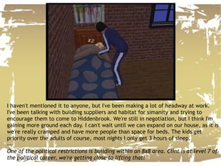 I haven't mentioned it to anyone, but I've been making a lot of headway at work. I've been talking with building suppliers and habitat for simanity and trying to encourage them to come to Hiddenbrook. We're still in negotiation, but I think I'm gaining more ground each day. I can't wait until we can expand on our house, as it is we're really cramped and have more people than space for beds. The kids get priority over the adults of course, most nights I only get 3 hours of sleep. --- One of the political restrictions is building within an 8x8 area. Clint is at level 7 of the political career, we're getting close to lifting that! 