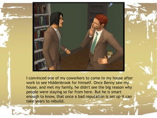 I convinced one of my coworkers to come to my house after work to see Hiddenbrook for himself. Once Benny saw my house, and met my family, he didn't see the big reason why people were staying so far from here. But he is smart enough to know, that once a bad reputation is set up it can take years to rebuild. 