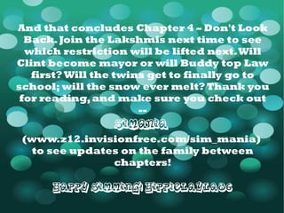And that concludes Chapter 4 – Don't Look Back. Join the Lakshmis next time to see which restriction will be lifted next. Will Clint become mayor or will Buddy top Law first? Will the twins get to finally go to school; will the snow ever melt? Thank you for reading, and make sure you check out -- SiMania   ( www.z12.invisionfree.com/sim_mania )  to see updates on the family between chapters! Happy Simming! HippieLayla86 