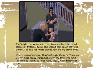 That's right, our wish came true, Anna and I are the proud parents of fraternal twins! Our second born is our baby girl Eileen*. She also has Anna's blonde hair and my brown eyes. --- *Eileen was named after Dexy's Midnight Runners “Come on Eileen” I had really wanted an Eileen the first time I did this naming theme, so I was really happy when Eileen was born! 