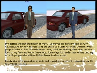 I've gotten another promotion at work, I've moved on from my days on City Counsel, and I'm now representing the State as a State Assembly Official. When people find out I live in Hiddenbrook, they think I'm kidding, then they see the look on my face and know I'm serious. Some days it's harder than others putting up with people who believe Hiddenbrook is a lost cause. Buddy also got a promotion of sorts and is working as a Family Law Attorney. He really likes it so far.  