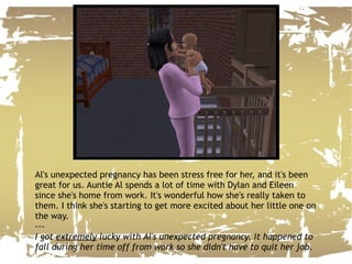 Al's unexpected pregnancy has been stress free for her, and it's been great for us. Auntie Al spends a lot of time with Dylan and Eileen since she's home from work. It's wonderful how she's really taken to them. I think she's starting to get more excited about her little one on the way. --- I got  extremely  lucky with Al's unexpected pregnancy, it happened to fall during her time off from work so she didn't have to quit her job. 