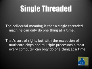 Single Threaded The colloquial meaning is that a single threaded machine can only do one thing at a time. That’s sort of right, but with the exception of mutlicore chips and multiple processors almost every computer can only do one thing at a time 