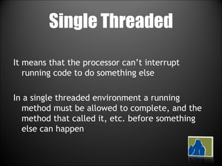 Single Threaded It means that the processor can’t interrupt running code to do something else In a single threaded environment a running method must be allowed to complete, and the method that called it, etc. before something else can happen 