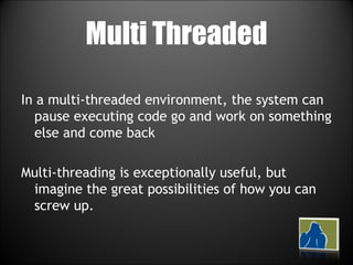 Multi Threaded In a multi-threaded environment, the system can pause executing code go and work on something else and come back Multi-threading is exceptionally useful, but imagine the great possibilities of how you can screw up.  