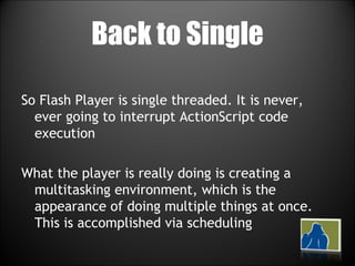 Back to Single So Flash Player is single threaded. It is never, ever going to interrupt ActionScript code execution What the player is really doing is creating a multitasking environment, which is the appearance of doing multiple things at once. This is accomplished via scheduling 