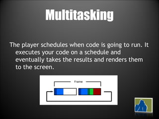 Multitasking The player schedules when code is going to run. It executes your code on a schedule and eventually takes the results and renders them to the screen.  