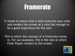 Framerate It needs to ensure that it both executes your code and renders the screen at a rate fast enough to be a good experience for the user This is where the concept of a framerate comes in. For our purposes, this is the rate at which Flash Player renders to the screen 