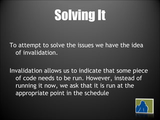 Solving It To attempt to solve the issues we have the idea of invalidation. Invalidation allows us to indicate that some piece of code needs to be run. However, instead of running it now, we ask that it is run at the appropriate point in the schedule 