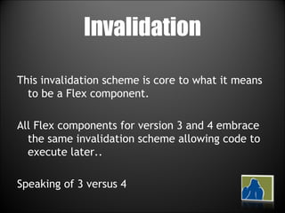Invalidation This invalidation scheme is core to what it means to be a Flex component. All Flex components for version 3 and 4 embrace the same invalidation scheme allowing code to execute later.. Speaking of 3 versus 4 