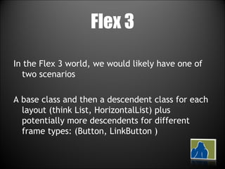 Flex 3 In the Flex 3 world, we would likely have one of two scenarios A base class and then a descendent class for each layout (think List, HorizontalList) plus potentially more descendents for different frame types: (Button, LinkButton ) 