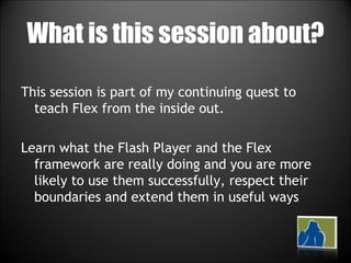 What is this session about? This session is part of my continuing quest to teach Flex from the inside out. Learn what the Flash Player and the Flex framework are really doing and you are more likely to use them successfully, respect their boundaries and extend them in useful ways 