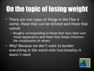 On the topic of losing weight There are two types of things in the Flex 4 world, those that can be skinned and those that cannot Roughly corresponding to those that have their own visual appearance and those that simply influence the visualization of others Why? Because we don’t want to burden everything in the world with functionality it doesn’t need 