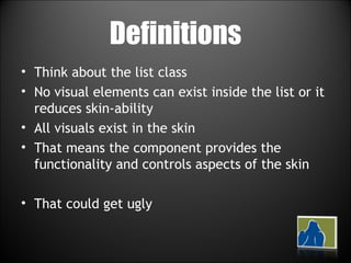 Definitions Think about the list class No visual elements can exist inside the list or it reduces skin-ability All visuals exist in the skin That means the component provides the functionality and controls aspects of the skin That could get ugly 