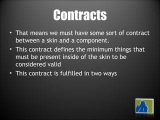 Contracts That means we must have some sort of contract between a skin and a component. This contract defines the minimum things that must be present inside of the skin to be considered valid This contract is fulfilled in two ways 
