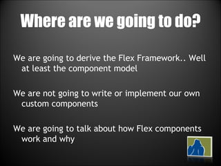 Where are we going to do? We are going to derive the Flex Framework.. Well at least the component model We are not going to write or implement our own custom components We are going to talk about how Flex components work and why 
