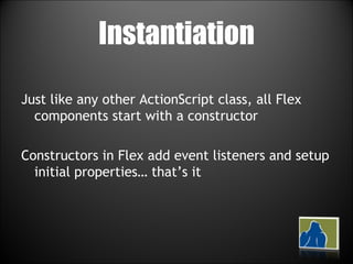 Instantiation Just like any other ActionScript class, all Flex components start with a constructor Constructors in Flex add event listeners and setup initial properties… that’s it 