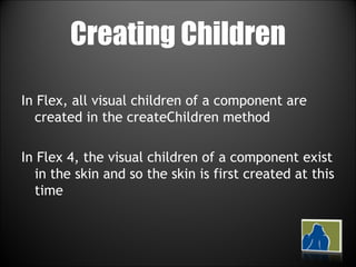 Creating Children In Flex, all visual children of a component are created in the createChildren method In Flex 4, the visual children of a component exist in the skin and so the skin is first created at this time 