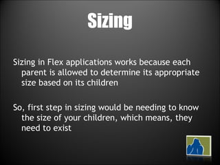 Sizing Sizing in Flex applications works because each parent is allowed to determine its appropriate size based on its children So, first step in sizing would be needing to know the size of your children, which means, they need to exist 