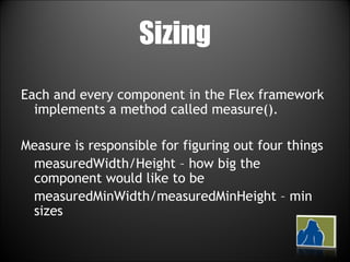 Sizing Each and every component in the Flex framework implements a method called measure(). Measure is responsible for figuring out four things measuredWidth/Height – how big the component would like to be measuredMinWidth/measuredMinHeight – min sizes 