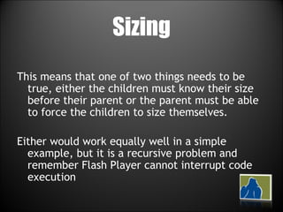 Sizing This means that one of two things needs to be true, either the children must know their size before their parent or the parent must be able to force the children to size themselves. Either would work equally well in a simple example, but it is a recursive problem and remember Flash Player cannot interrupt code execution 