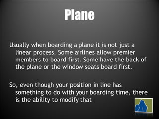 Plane Usually when boarding a plane it is not just a linear process. Some airlines allow premier members to board first. Some have the back of the plane or the window seats board first. So, even though your position in line has something to do with your boarding time, there is the ability to modify that 
