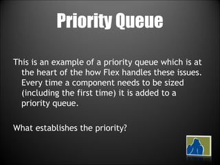 Priority Queue This is an example of a priority queue which is at the heart of the how Flex handles these issues. Every time a component needs to be sized (including the first time) it is added to a priority queue.  What establishes the priority? 