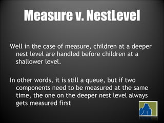 Measure v. NestLevel Well in the case of measure, children at a deeper nest level are handled before children at a shallower level. In other words, it is still a queue, but if two components need to be measured at the same time, the one on the deeper nest level always gets measured first 