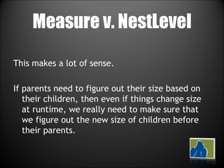 Measure v. NestLevel This makes a lot of sense.  If parents need to figure out their size based on their children, then even if things change size at runtime, we really need to make sure that we figure out the new size of children before their parents. 