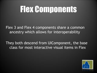 Flex Components Flex 3 and Flex 4 components share a common ancestry which allows for interoperability They both descend from UIComponent, the base class for most interactive visual items in Flex 