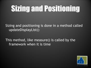 Sizing and Positioning Sizing and positioning is done in a method called updateDisplayList() This method, like measure() is called by the framework when it is time 