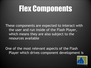 Flex Components These components are expected to interact with the user and run inside of the Flash Player, which means they are also subject to the resources available One of the most relevant aspects of the Flash Player which drives component development is  