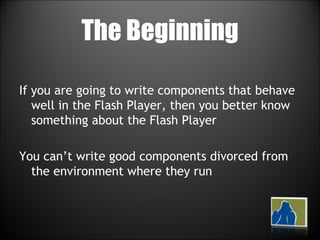 The Beginning If you are going to write components that behave well in the Flash Player, then you better know something about the Flash Player You can’t write good components divorced from the environment where they run 
