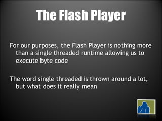 The Flash Player For our purposes, the Flash Player is nothing more than a single threaded runtime allowing us to execute byte code The word single threaded is thrown around a lot, but what does it really mean 