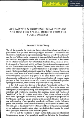 - 1
I
I
3
APOCALYPTIC WORLDVIEWS-WHAT THEY ARE
AND HOW THEY SPREAD: INSIGHTS FROM THE
SOCIAL SCIENCES
Anathea E. Portier-Young
The call for papers for the conference that occasioned this volume invited partici-
pants to ask "how pervasive was the apocalyptic worldview" in the Seleucid and
Hasmonean periods, and to explore relationships "between apocalyptic and society"
and the ways "different social groups and strata engage[d] with apocalyptic thought
and literature:' This paper focuses on what is meant by "worldview" in this context.
In our scholarly literature we have often talked about something we call an apoca-
lyptic worldview. We reconstruct this worldview from texts we call apocalypses, and
we infer that the worldview is spread by means ofthese and other apocalyptic texts.
In this essay I do not argue for or against the existence ofapocalyptic worldview(s),
nor do I define a specifically apocalyptic worldview. Rather, I examine the meaning
and function of"worldview" as understood in sociological and related literature and
consider ways that worldviews may spread. To the extent that we continue to speak
of apocalyptic worldview(s), it is hoped that my contribution will promote greater
precision in their characterization and offer a clearer picture ofhow widespread an
apocalyptic worldview, or worldviews, may have been in early Judaism.
In Part I, I enquire into the use of the phrase "apocalyptic worldview" by
modern scholars who study ancient Judaism. In Part 2, I focus on the second part
ofthe phrase, surveying scholarship from a range of fields, including philosophy,
sociology, and psychology, concerning the meaning, nature, and function of
"worldview:' In Part 3 I propose implications of this survey for how we might
think about "apocalyptic worldview(s)': In Part 4, I highlight new perspectives on
the Qumran scrolls and aspects of early Jewish novelistic literature that inform
our understanding of the spread of apocalyptic worldviews in the Hellenistic
period. Part 5 surveys social-scientific scholarship on the spread of norms, ideas,
and ideologies to determine ways by which a worldview or its components might
spread and suggest conditions that might have facilitated or impeded the spread
of an apocalyptic worldview in the Hellenistic period.
I propose that the conditions of empire in the Hellenistic period facilitated
the genesis and spread of an apocalyptic worldview. In Judea, the formation of
:ｾＺｦＺ＠
·!:..,:
,::.,!:
 