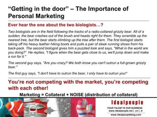 “ Getting in the door” – The Importance of Personal Marketing Ever hear the one about the two biologists…? Two biologists are in the field following the tracks of a radio-collared grizzly bear. All of a sudden, the bear crashes out of the brush and heads right for them. They scramble up the nearest tree, but the bear starts climbing up the tree after them. The first biologist starts taking off his heavy leather hiking boots and pulls a pair of sleek running shoes from his back-pack. The second biologist gives him a puzzled look and says, "What in the world are you doing?“  He replies, "I figure when the bear gets close to us, we'll jump down and make a run for it." The second guy says, "Are you crazy? We both know you can't outrun a full-grown grizzly bear." The first guy says, "I don't have to outrun the bear, I only have to outrun you!“ You’re not competing with the market, you’re competing with each other! Marketing = Collateral + NOISE (distribution of collateral) 