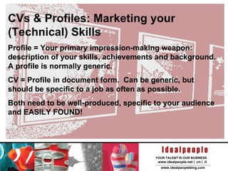 CVs & Profiles: Marketing your (Technical) Skills Profile = Your primary impression-making weapon: description of your skills, achievements and background.  A profile is normally generic. CV = Profile in document form.  Can be generic, but should be specific to a job as often as possible. Both need to be well-produced, specific to your audience and EASILY FOUND! 
