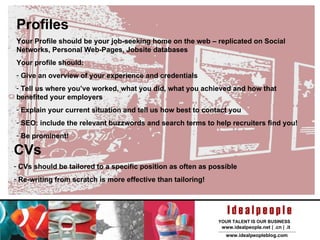 Profiles Your Profile should be your job-seeking home on the web – replicated on Social Networks, Personal Web-Pages, Jobsite databases Your profile should: Give an overview of your experience and credentials Tell us where you’ve worked, what you did, what you achieved and how that benefited your employers Explain your current situation and tell us how best to contact you SEO: include the relevant buzzwords and search terms to help recruiters find you! Be prominent! CVs CVs should be tailored to a specific position as often as possible Re-writing from scratch is more effective than tailoring! 